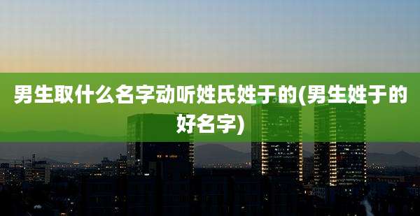 男生取什么名字动听姓氏姓于的(男生姓于的好名字)