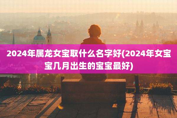 2024年属龙女宝取什么名字好(2024年女宝宝几月出生的宝宝最好)