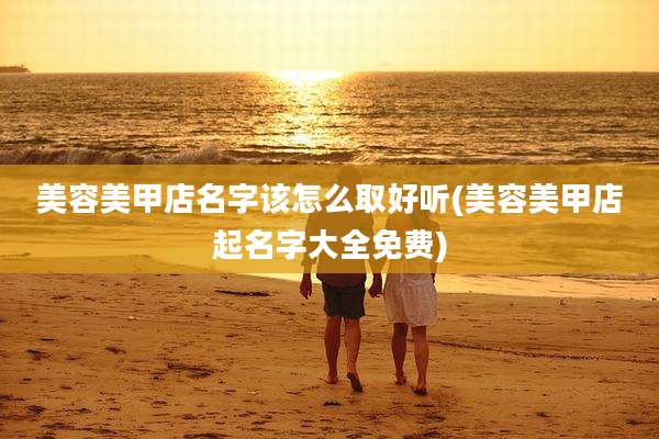 美容美甲店名字该怎么取好听(美容美甲店起名字大全免费)