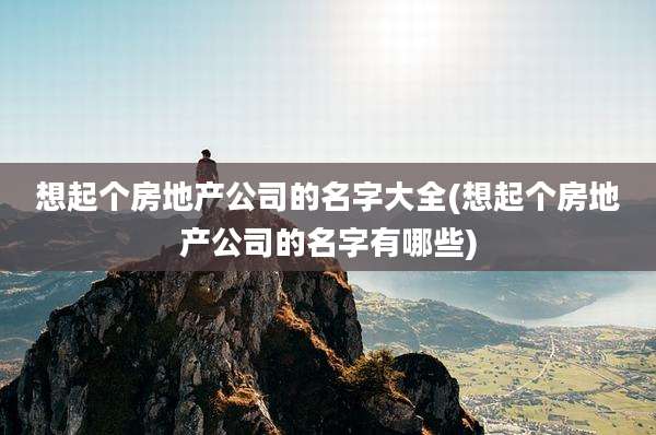 想起个房地产公司的名字大全(想起个房地产公司的名字有哪些)