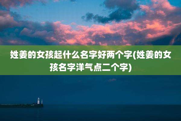 姓姜的女孩起什么名字好两个字(姓姜的女孩名字洋气点二个字)