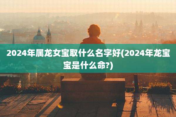 2024年属龙女宝取什么名字好(2024年龙宝宝是什么命?)