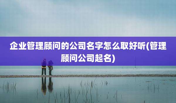 企业管理顾问的公司名字怎么取好听(管理顾问公司起名)