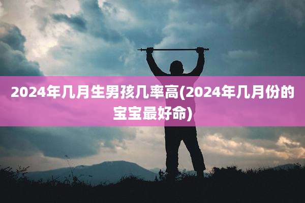 2024年几月生男孩几率高(2024年几月份的宝宝最好命)