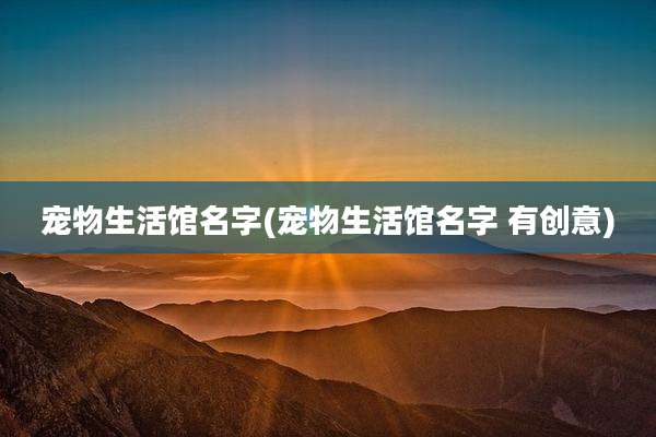 宠物生活馆名字(宠物生活馆名字 有创意)
