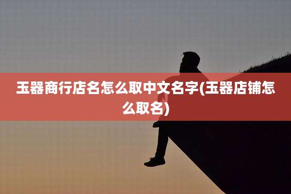 玉器商行店名怎么取中文名字(玉器店铺怎么取名)