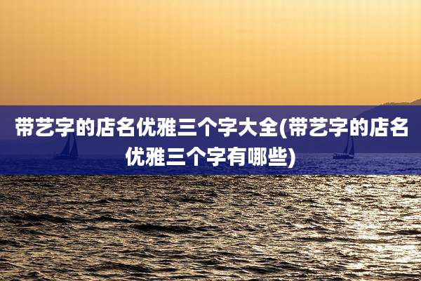 带艺字的店名优雅三个字大全(带艺字的店名优雅三个字有哪些)