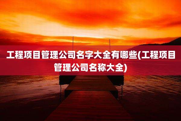 工程项目管理公司名字大全有哪些(工程项目管理公司名称大全)