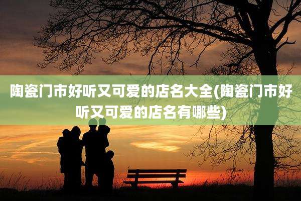 陶瓷门市好听又可爱的店名大全(陶瓷门市好听又可爱的店名有哪些)
