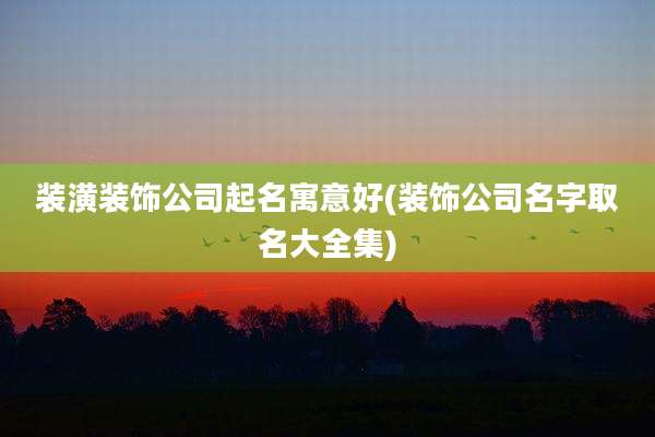 装潢装饰公司起名寓意好(装饰公司名字取名大全集)