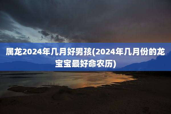 属龙2024年几月好男孩(2024年几月份的龙宝宝最好命农历)