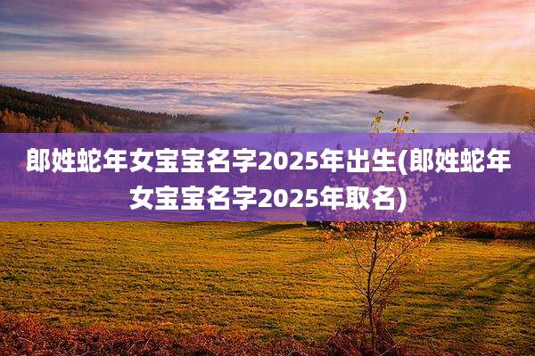 郎姓蛇年女宝宝名字2025年出生(郎姓蛇年女宝宝名字2025年取名)