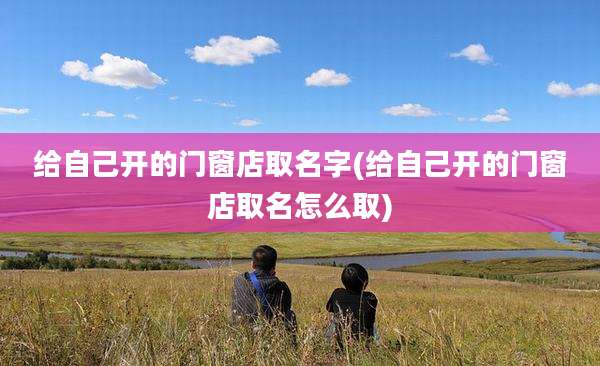 给自己开的门窗店取名字(给自己开的门窗店取名怎么取)