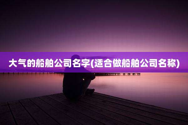 大气的船舶公司名字(适合做船舶公司名称)