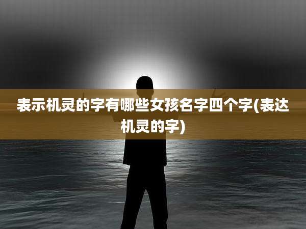 表示机灵的字有哪些女孩名字四个字(表达机灵的字)