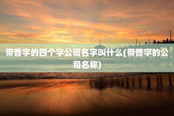 带晋字的四个字公司名字叫什么(带晋字的公司名称)