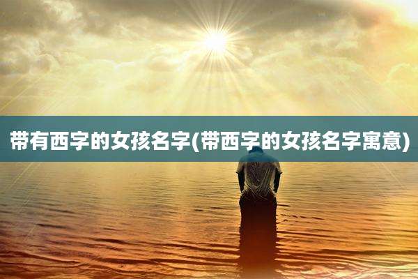带有西字的女孩名字(带西字的女孩名字寓意)