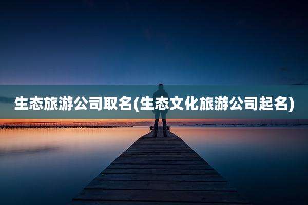 生态旅游公司取名(生态文化旅游公司起名)