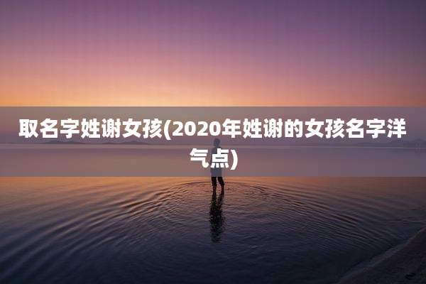 取名字姓谢女孩(2020年姓谢的女孩名字洋气点)