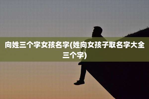 向姓三个字女孩名字(姓向女孩子取名字大全三个字)