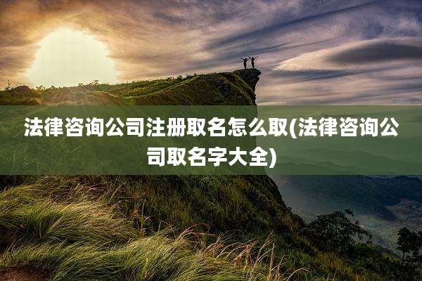 法律咨询公司注册取名怎么取(法律咨询公司取名字大全)