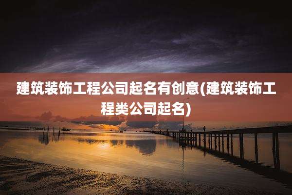 建筑装饰工程公司起名有创意(建筑装饰工程类公司起名)