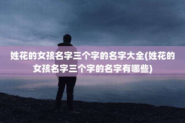 姓花的女孩名字三个字的名字大全(姓花的女孩名字三个字的名字有哪些)