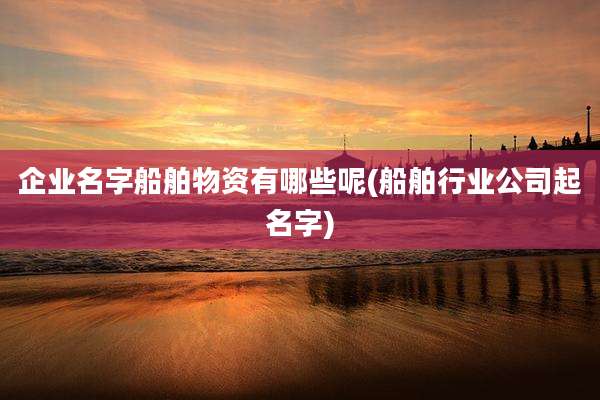 企业名字船舶物资有哪些呢(船舶行业公司起名字)