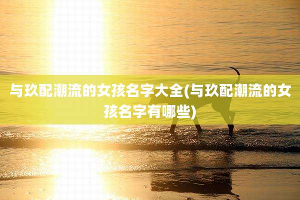 与玖配潮流的女孩名字大全(与玖配潮流的女孩名字有哪些)
