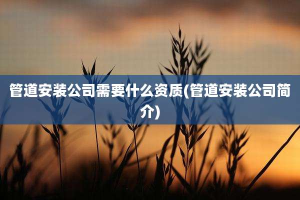 管道安装公司需要什么资质(管道安装公司简介)