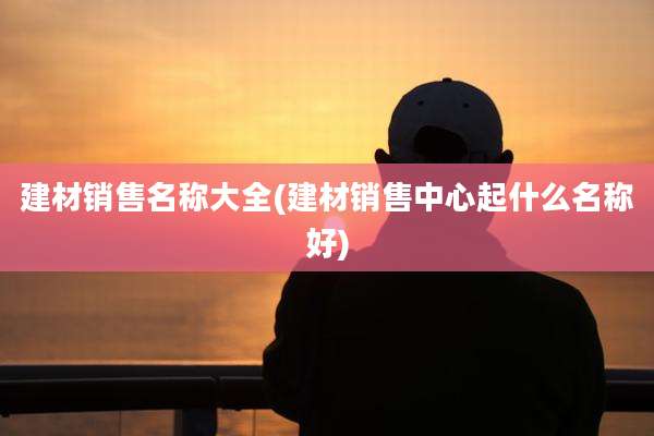建材销售名称大全(建材销售中心起什么名称好)