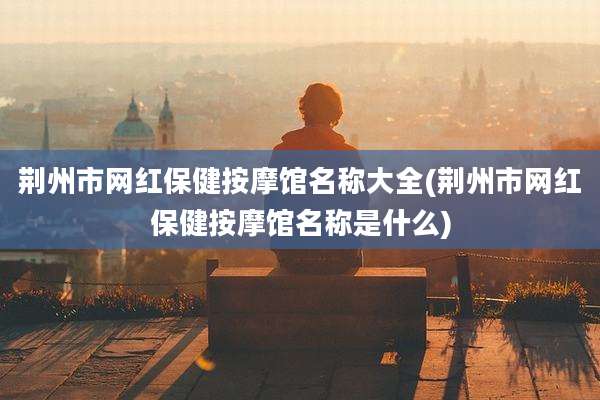 荆州市网红保健按摩馆名称大全(荆州市网红保健按摩馆名称是什么)