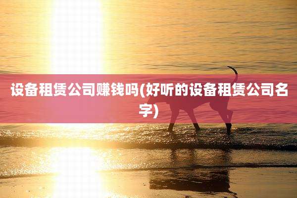 设备租赁公司赚钱吗(好听的设备租赁公司名字)