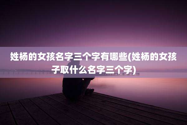 姓杨的女孩名字三个字有哪些(姓杨的女孩子取什么名字三个字)