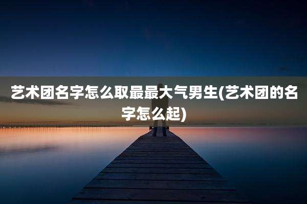 艺术团名字怎么取最最大气男生(艺术团的名字怎么起)