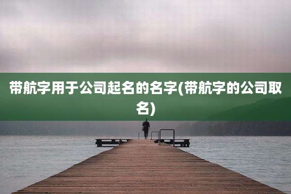带航字用于公司起名的名字(带航字的公司取名)