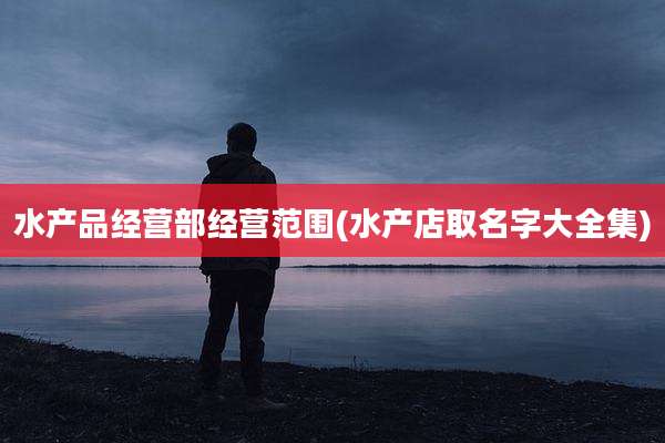 水产品经营部经营范围(水产店取名字大全集)
