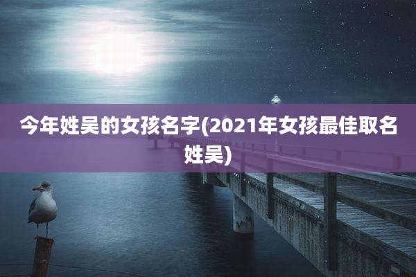 今年姓吴的女孩名字(2021年女孩最佳取名姓吴)