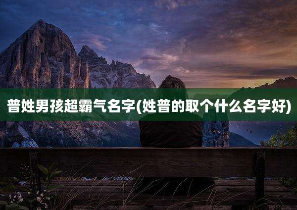 普姓男孩超霸气名字(姓普的取个什么名字好)