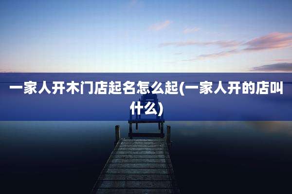 一家人开木门店起名怎么起(一家人开的店叫什么)