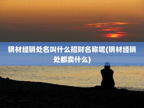 钢材经销处名叫什么招财名称呢(钢材经销处都卖什么)