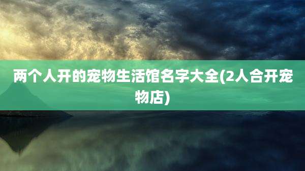 两个人开的宠物生活馆名字大全(2人合开宠物店)