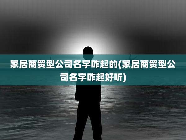 家居商贸型公司名字咋起的(家居商贸型公司名字咋起好听)