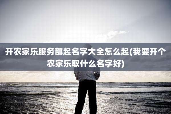 开农家乐服务部起名字大全怎么起(我要开个农家乐取什么名字好)