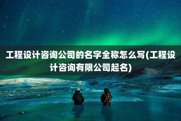 工程设计咨询公司的名字全称怎么写(工程设计咨询有限公司起名)