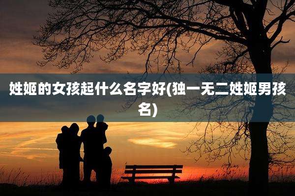姓姬的女孩起什么名字好(独一无二姓姬男孩名)