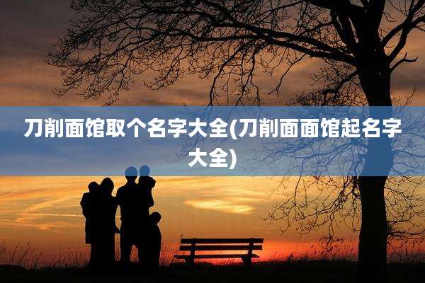 刀削面馆取个名字大全(刀削面面馆起名字大全)