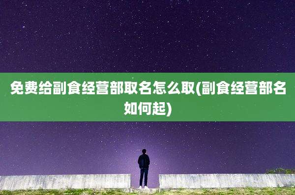 免费给副食经营部取名怎么取(副食经营部名如何起)