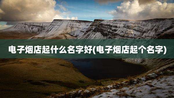 电子烟店起什么名字好(电子烟店起个名字)