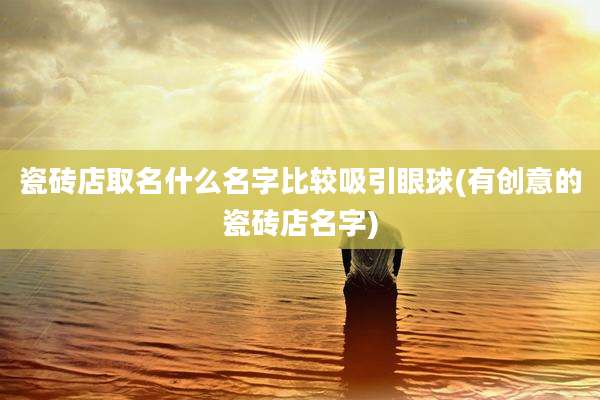 瓷砖店取名什么名字比较吸引眼球(有创意的瓷砖店名字)
